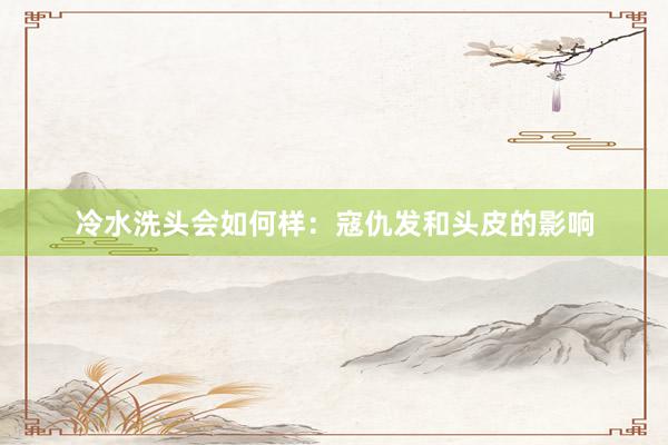 冷水洗头会如何样：寇仇发和头皮的影响