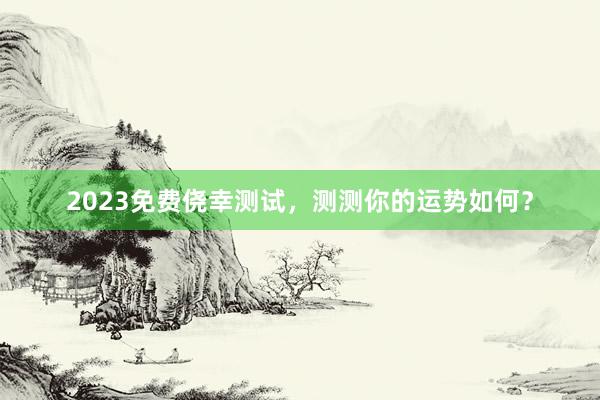 2023免费侥幸测试，测测你的运势如何？